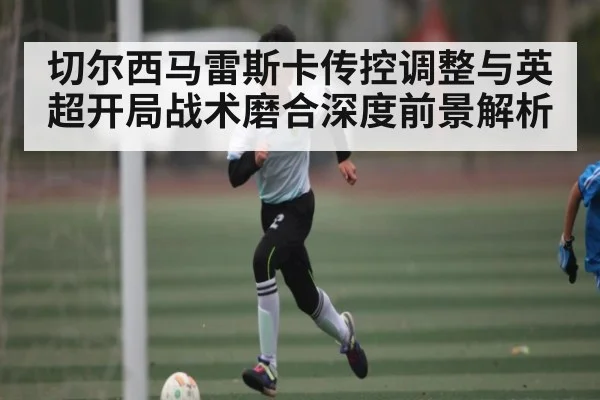 切尔西马雷斯卡传控调整与英超开局战术磨合深度前景解析