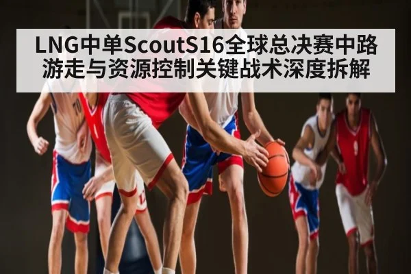 LNG中单ScoutS16全球总决赛中路游走与资源控制关键战术深度拆解