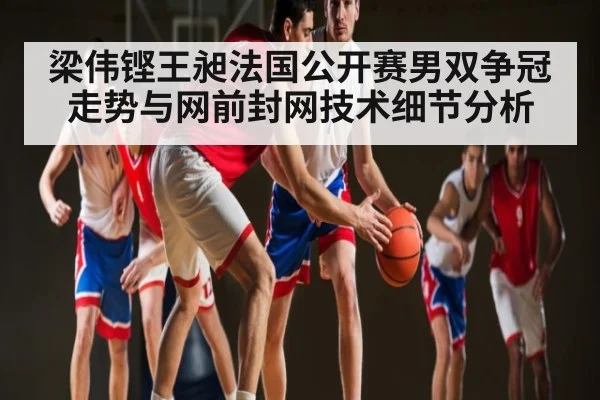梁伟铿王昶法国公开赛男双争冠走势与网前封网技术细节分析